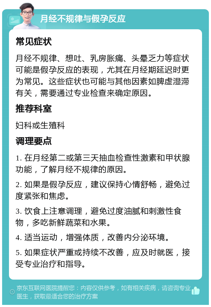 月经不规律与假孕反应 常见症状 月经不规律、想吐、乳房胀痛、头晕乏力等症状可能是假孕反应的表现，尤其在月经期延迟时更为常见。这些症状也可能与其他因素如脾虚湿滞有关，需要通过专业检查来确定原因。 推荐科室 妇科或生殖科 调理要点 1. 在月经第二或第三天抽血检查性激素和甲状腺功能，了解月经不规律的原因。 2. 如果是假孕反应，建议保持心情舒畅，避免过度紧张和焦虑。 3. 饮食上注意调理，避免过度油腻和刺激性食物，多吃新鲜蔬菜和水果。 4. 适当运动，增强体质，改善内分泌环境。 5. 如果症状严重或持续不改善，应及时就医，接受专业治疗和指导。