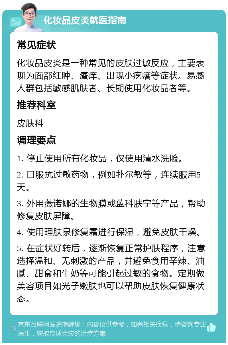 化妆品皮炎就医指南 常见症状 化妆品皮炎是一种常见的皮肤过敏反应，主要表现为面部红肿、瘙痒、出现小疙瘩等症状。易感人群包括敏感肌肤者、长期使用化妆品者等。 推荐科室 皮肤科 调理要点 1. 停止使用所有化妆品，仅使用清水洗脸。 2. 口服抗过敏药物，例如扑尔敏等，连续服用5天。 3. 外用薇诺娜的生物膜或蓝科肤宁等产品，帮助修复皮肤屏障。 4. 使用理肤泉修复霜进行保湿，避免皮肤干燥。 5. 在症状好转后，逐渐恢复正常护肤程序，注意选择温和、无刺激的产品，并避免食用辛辣、油腻、甜食和牛奶等可能引起过敏的食物。定期做美容项目如光子嫩肤也可以帮助皮肤恢复健康状态。