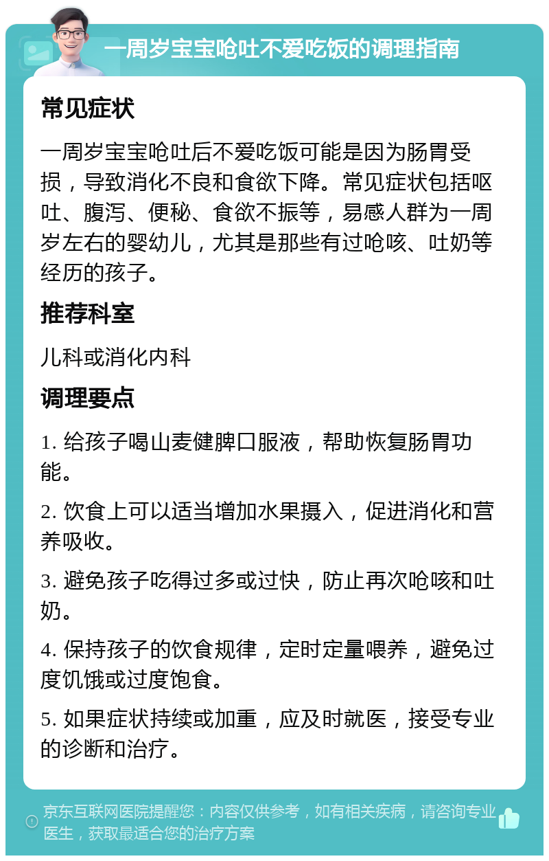 一周岁宝宝呛吐不爱吃饭的调理指南 常见症状 一周岁宝宝呛吐后不爱吃饭可能是因为肠胃受损，导致消化不良和食欲下降。常见症状包括呕吐、腹泻、便秘、食欲不振等，易感人群为一周岁左右的婴幼儿，尤其是那些有过呛咳、吐奶等经历的孩子。 推荐科室 儿科或消化内科 调理要点 1. 给孩子喝山麦健脾口服液，帮助恢复肠胃功能。 2. 饮食上可以适当增加水果摄入，促进消化和营养吸收。 3. 避免孩子吃得过多或过快，防止再次呛咳和吐奶。 4. 保持孩子的饮食规律，定时定量喂养，避免过度饥饿或过度饱食。 5. 如果症状持续或加重，应及时就医，接受专业的诊断和治疗。