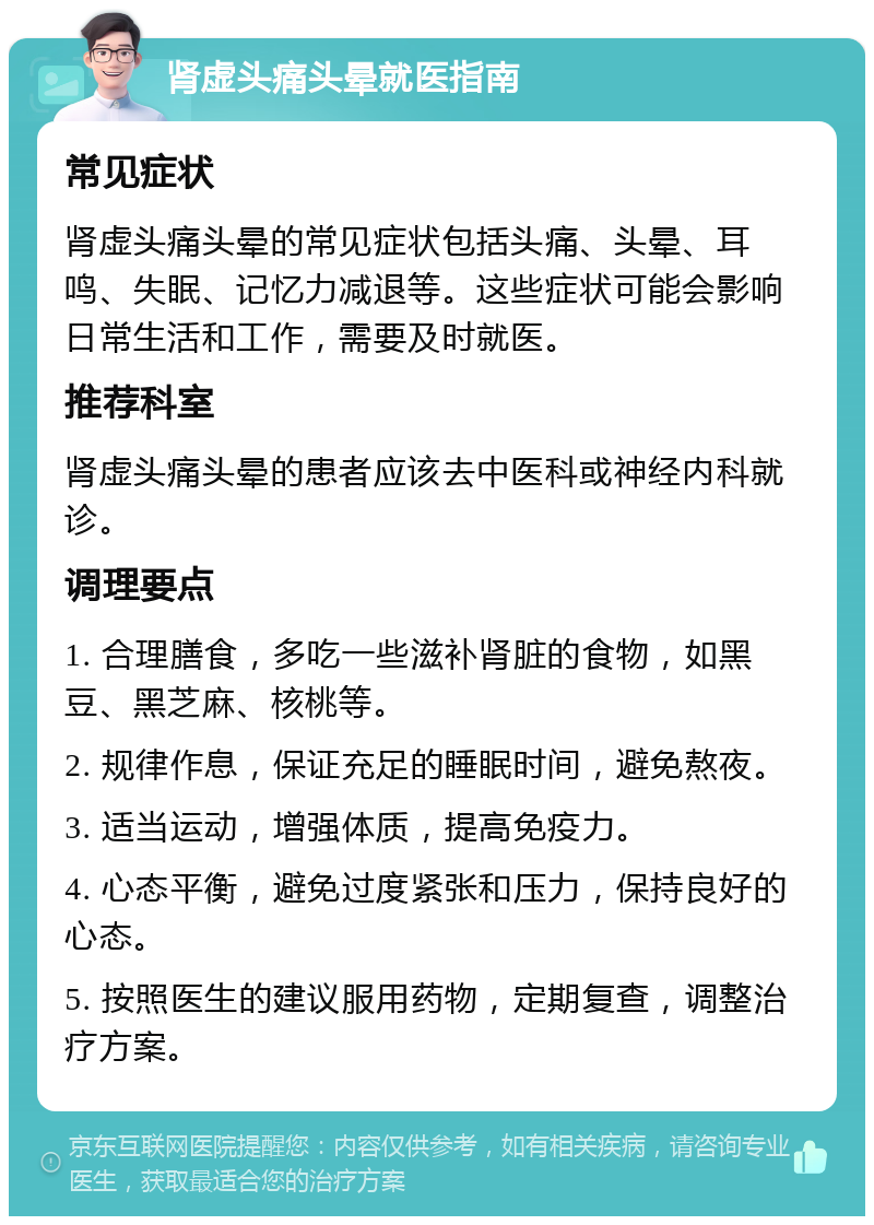 肾虚头痛头晕就医指南 常见症状 肾虚头痛头晕的常见症状包括头痛、头晕、耳鸣、失眠、记忆力减退等。这些症状可能会影响日常生活和工作，需要及时就医。 推荐科室 肾虚头痛头晕的患者应该去中医科或神经内科就诊。 调理要点 1. 合理膳食，多吃一些滋补肾脏的食物，如黑豆、黑芝麻、核桃等。 2. 规律作息，保证充足的睡眠时间，避免熬夜。 3. 适当运动，增强体质，提高免疫力。 4. 心态平衡，避免过度紧张和压力，保持良好的心态。 5. 按照医生的建议服用药物，定期复查，调整治疗方案。