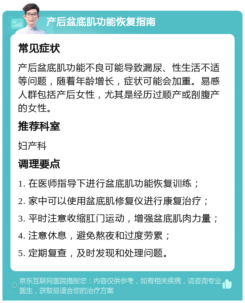 产后盆底肌功能恢复指南 常见症状 产后盆底肌功能不良可能导致漏尿、性生活不适等问题，随着年龄增长，症状可能会加重。易感人群包括产后女性，尤其是经历过顺产或剖腹产的女性。 推荐科室 妇产科 调理要点 1. 在医师指导下进行盆底肌功能恢复训练； 2. 家中可以使用盆底肌修复仪进行康复治疗； 3. 平时注意收缩肛门运动，增强盆底肌肉力量； 4. 注意休息，避免熬夜和过度劳累； 5. 定期复查，及时发现和处理问题。