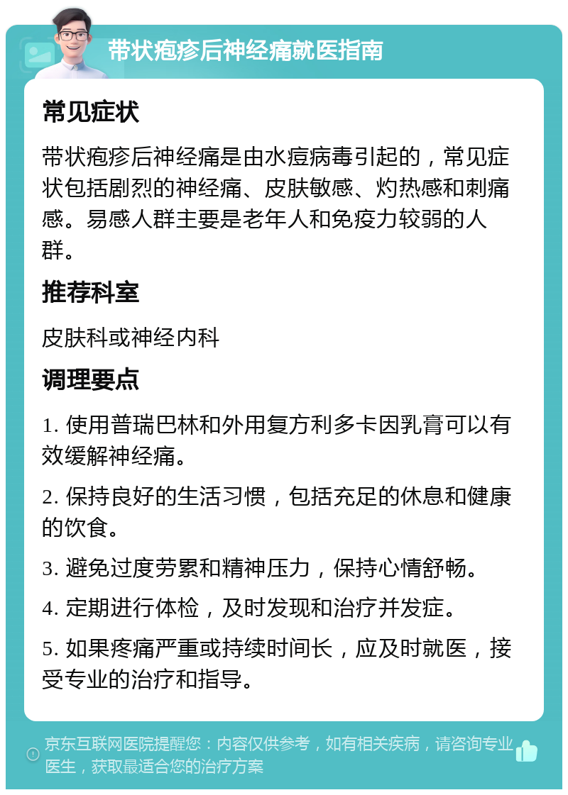 带状疱疹后神经痛就医指南 常见症状 带状疱疹后神经痛是由水痘病毒引起的，常见症状包括剧烈的神经痛、皮肤敏感、灼热感和刺痛感。易感人群主要是老年人和免疫力较弱的人群。 推荐科室 皮肤科或神经内科 调理要点 1. 使用普瑞巴林和外用复方利多卡因乳膏可以有效缓解神经痛。 2. 保持良好的生活习惯，包括充足的休息和健康的饮食。 3. 避免过度劳累和精神压力，保持心情舒畅。 4. 定期进行体检，及时发现和治疗并发症。 5. 如果疼痛严重或持续时间长，应及时就医，接受专业的治疗和指导。