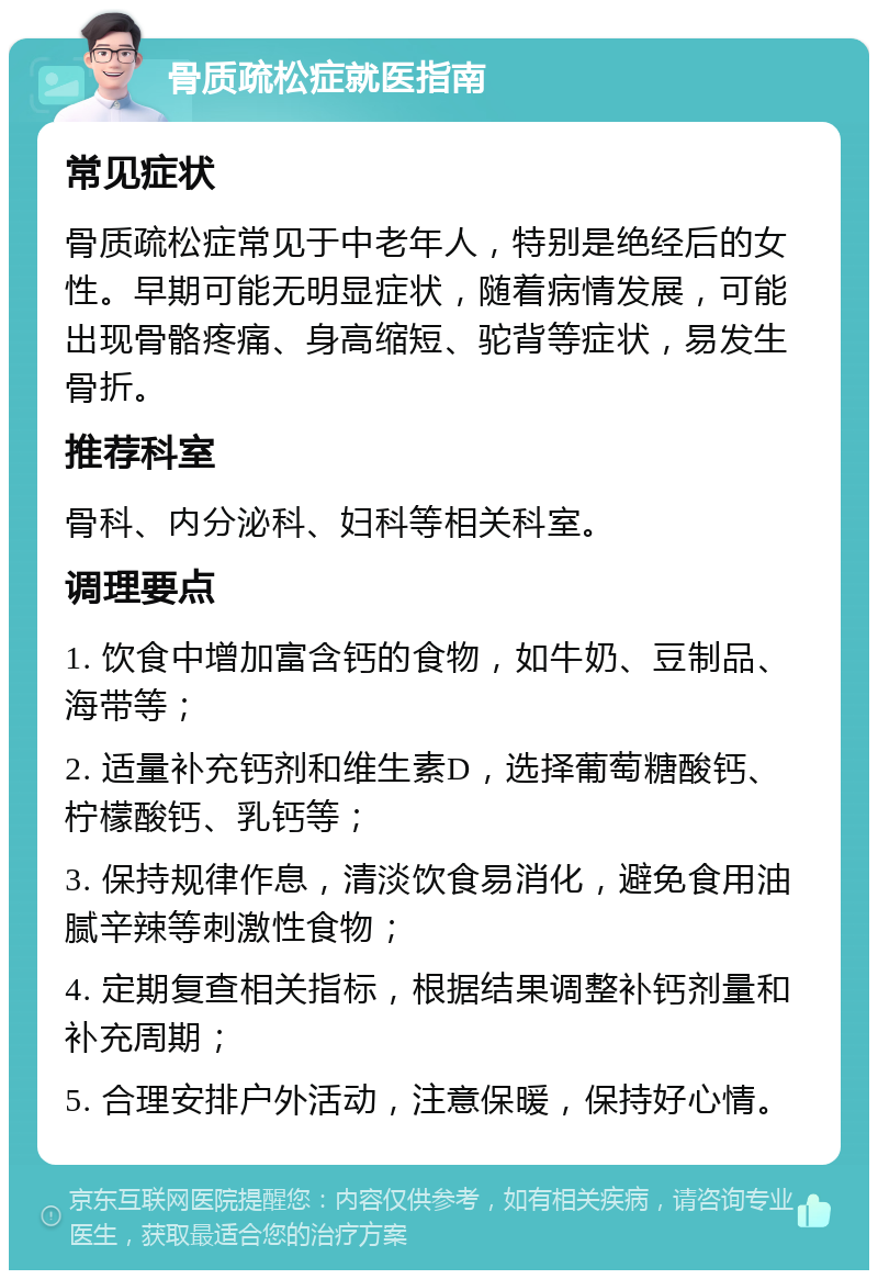 骨质疏松症就医指南 常见症状 骨质疏松症常见于中老年人，特别是绝经后的女性。早期可能无明显症状，随着病情发展，可能出现骨骼疼痛、身高缩短、驼背等症状，易发生骨折。 推荐科室 骨科、内分泌科、妇科等相关科室。 调理要点 1. 饮食中增加富含钙的食物，如牛奶、豆制品、海带等； 2. 适量补充钙剂和维生素D，选择葡萄糖酸钙、柠檬酸钙、乳钙等； 3. 保持规律作息，清淡饮食易消化，避免食用油腻辛辣等刺激性食物； 4. 定期复查相关指标，根据结果调整补钙剂量和补充周期； 5. 合理安排户外活动，注意保暖，保持好心情。