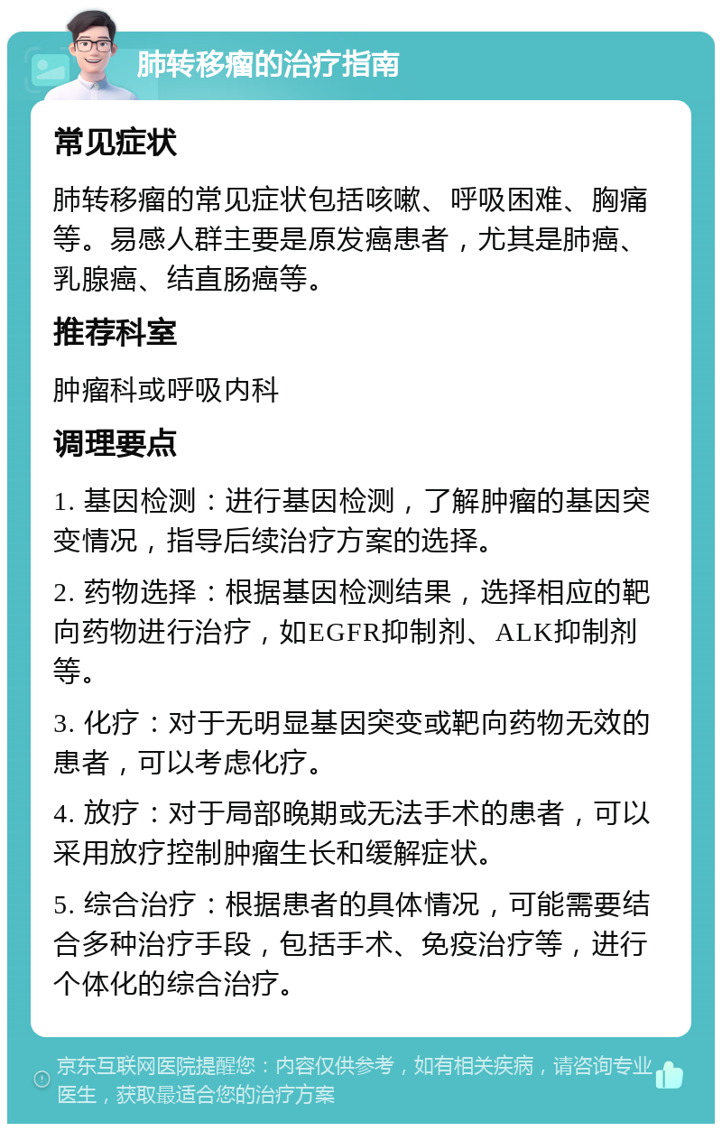 肺转移瘤的治疗指南 常见症状 肺转移瘤的常见症状包括咳嗽、呼吸困难、胸痛等。易感人群主要是原发癌患者，尤其是肺癌、乳腺癌、结直肠癌等。 推荐科室 肿瘤科或呼吸内科 调理要点 1. 基因检测：进行基因检测，了解肿瘤的基因突变情况，指导后续治疗方案的选择。 2. 药物选择：根据基因检测结果，选择相应的靶向药物进行治疗，如EGFR抑制剂、ALK抑制剂等。 3. 化疗：对于无明显基因突变或靶向药物无效的患者，可以考虑化疗。 4. 放疗：对于局部晚期或无法手术的患者，可以采用放疗控制肿瘤生长和缓解症状。 5. 综合治疗：根据患者的具体情况，可能需要结合多种治疗手段，包括手术、免疫治疗等，进行个体化的综合治疗。