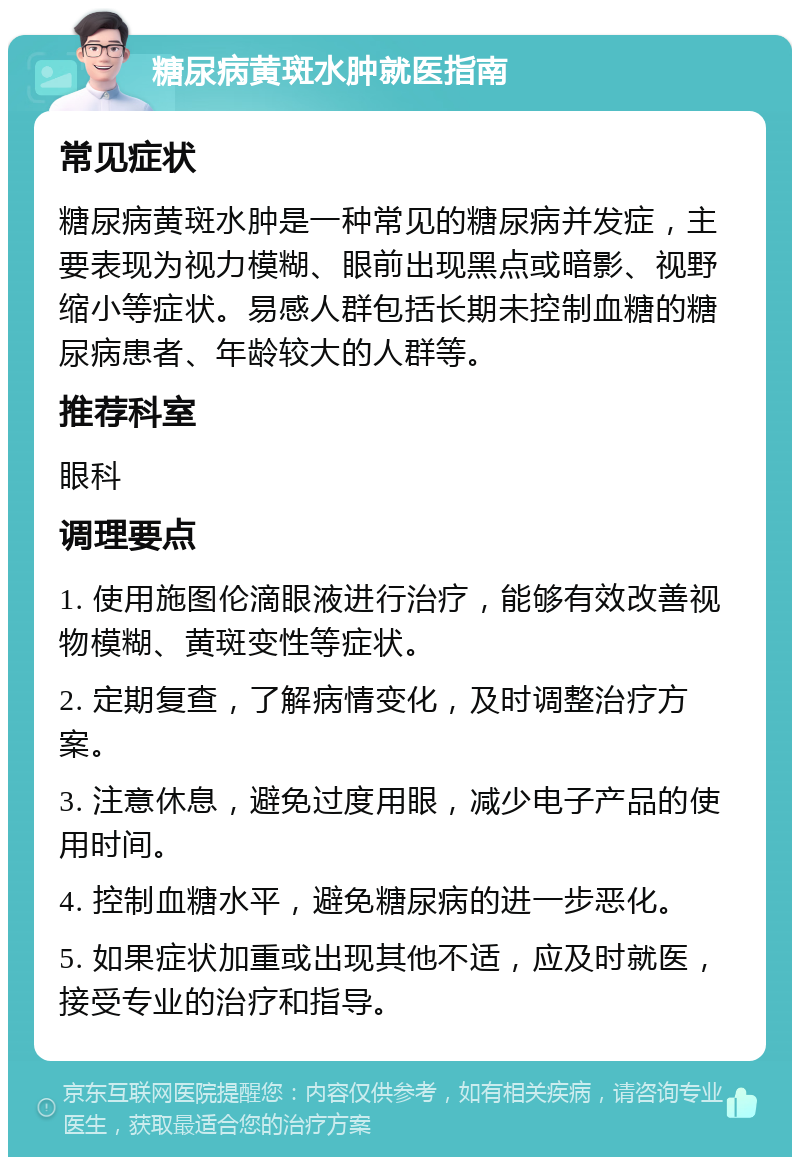 糖尿病黄斑水肿就医指南 常见症状 糖尿病黄斑水肿是一种常见的糖尿病并发症，主要表现为视力模糊、眼前出现黑点或暗影、视野缩小等症状。易感人群包括长期未控制血糖的糖尿病患者、年龄较大的人群等。 推荐科室 眼科 调理要点 1. 使用施图伦滴眼液进行治疗，能够有效改善视物模糊、黄斑变性等症状。 2. 定期复查，了解病情变化，及时调整治疗方案。 3. 注意休息，避免过度用眼，减少电子产品的使用时间。 4. 控制血糖水平，避免糖尿病的进一步恶化。 5. 如果症状加重或出现其他不适，应及时就医，接受专业的治疗和指导。