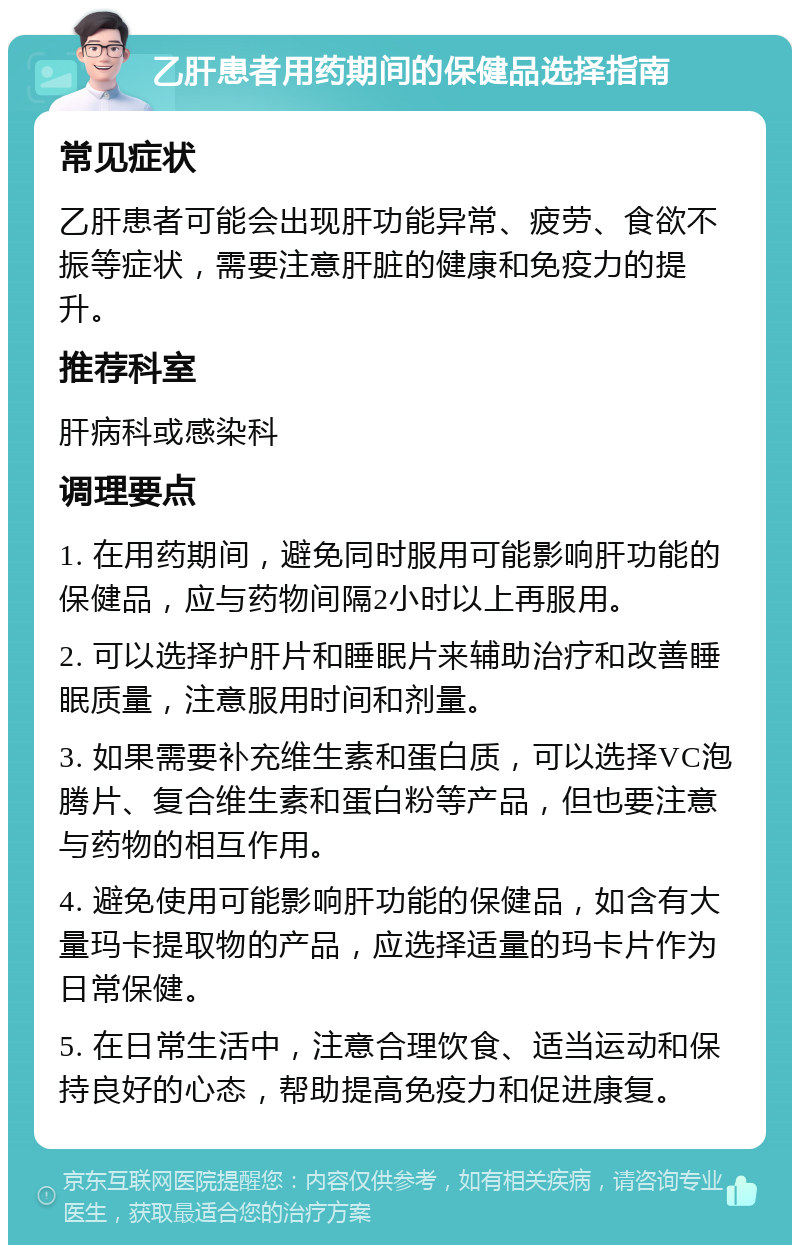 乙肝患者用药期间的保健品选择指南 常见症状 乙肝患者可能会出现肝功能异常、疲劳、食欲不振等症状，需要注意肝脏的健康和免疫力的提升。 推荐科室 肝病科或感染科 调理要点 1. 在用药期间，避免同时服用可能影响肝功能的保健品，应与药物间隔2小时以上再服用。 2. 可以选择护肝片和睡眠片来辅助治疗和改善睡眠质量，注意服用时间和剂量。 3. 如果需要补充维生素和蛋白质，可以选择VC泡腾片、复合维生素和蛋白粉等产品，但也要注意与药物的相互作用。 4. 避免使用可能影响肝功能的保健品，如含有大量玛卡提取物的产品，应选择适量的玛卡片作为日常保健。 5. 在日常生活中，注意合理饮食、适当运动和保持良好的心态，帮助提高免疫力和促进康复。