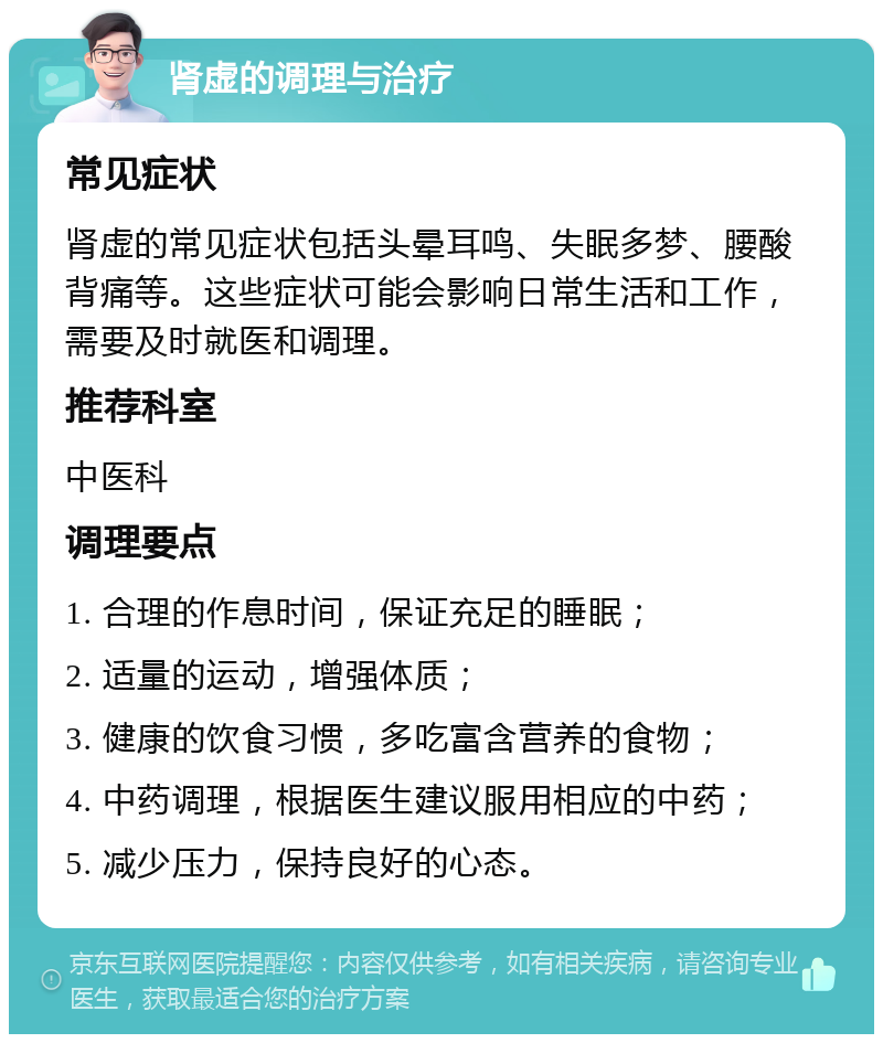 肾虚的调理与治疗 常见症状 肾虚的常见症状包括头晕耳鸣、失眠多梦、腰酸背痛等。这些症状可能会影响日常生活和工作，需要及时就医和调理。 推荐科室 中医科 调理要点 1. 合理的作息时间，保证充足的睡眠； 2. 适量的运动，增强体质； 3. 健康的饮食习惯，多吃富含营养的食物； 4. 中药调理，根据医生建议服用相应的中药； 5. 减少压力，保持良好的心态。