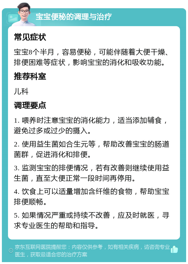 宝宝便秘的调理与治疗 常见症状 宝宝8个半月，容易便秘，可能伴随着大便干燥、排便困难等症状，影响宝宝的消化和吸收功能。 推荐科室 儿科 调理要点 1. 喂养时注意宝宝的消化能力，适当添加辅食，避免过多或过少的摄入。 2. 使用益生菌如合生元等，帮助改善宝宝的肠道菌群，促进消化和排便。 3. 监测宝宝的排便情况，若有改善则继续使用益生菌，直至大便正常一段时间再停用。 4. 饮食上可以适量增加含纤维的食物，帮助宝宝排便顺畅。 5. 如果情况严重或持续不改善，应及时就医，寻求专业医生的帮助和指导。