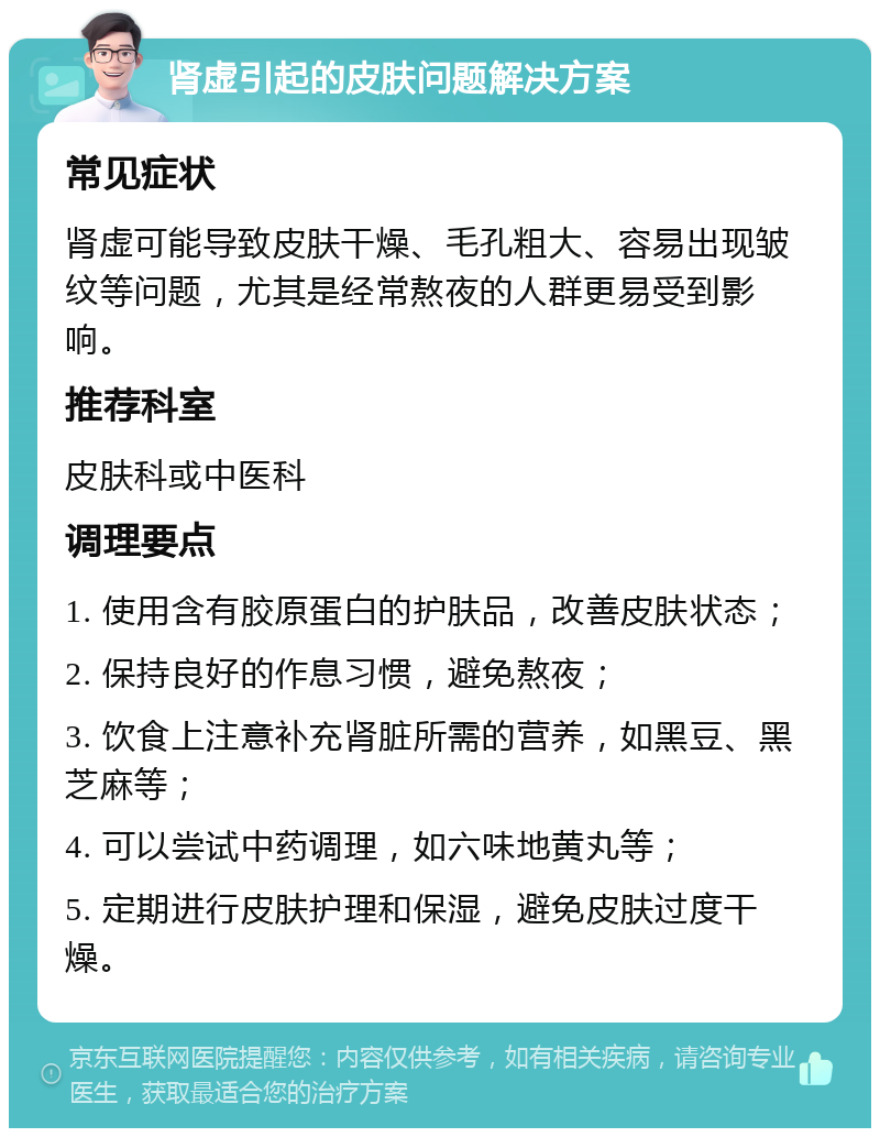 肾虚引起的皮肤问题解决方案 常见症状 肾虚可能导致皮肤干燥、毛孔粗大、容易出现皱纹等问题，尤其是经常熬夜的人群更易受到影响。 推荐科室 皮肤科或中医科 调理要点 1. 使用含有胶原蛋白的护肤品，改善皮肤状态； 2. 保持良好的作息习惯，避免熬夜； 3. 饮食上注意补充肾脏所需的营养，如黑豆、黑芝麻等； 4. 可以尝试中药调理，如六味地黄丸等； 5. 定期进行皮肤护理和保湿，避免皮肤过度干燥。