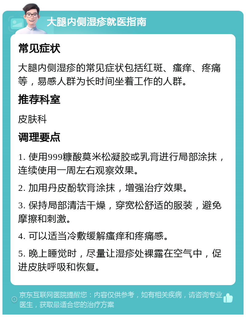 大腿内侧湿疹就医指南 常见症状 大腿内侧湿疹的常见症状包括红斑、瘙痒、疼痛等，易感人群为长时间坐着工作的人群。 推荐科室 皮肤科 调理要点 1. 使用999糠酸莫米松凝胶或乳膏进行局部涂抹，连续使用一周左右观察效果。 2. 加用丹皮酚软膏涂抹，增强治疗效果。 3. 保持局部清洁干燥，穿宽松舒适的服装，避免摩擦和刺激。 4. 可以适当冷敷缓解瘙痒和疼痛感。 5. 晚上睡觉时，尽量让湿疹处裸露在空气中，促进皮肤呼吸和恢复。