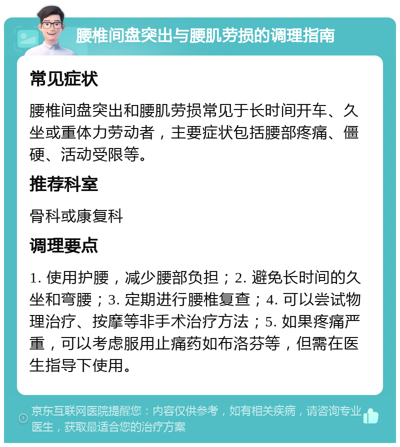 腰椎间盘突出与腰肌劳损的调理指南 常见症状 腰椎间盘突出和腰肌劳损常见于长时间开车、久坐或重体力劳动者，主要症状包括腰部疼痛、僵硬、活动受限等。 推荐科室 骨科或康复科 调理要点 1. 使用护腰，减少腰部负担；2. 避免长时间的久坐和弯腰；3. 定期进行腰椎复查；4. 可以尝试物理治疗、按摩等非手术治疗方法；5. 如果疼痛严重，可以考虑服用止痛药如布洛芬等，但需在医生指导下使用。