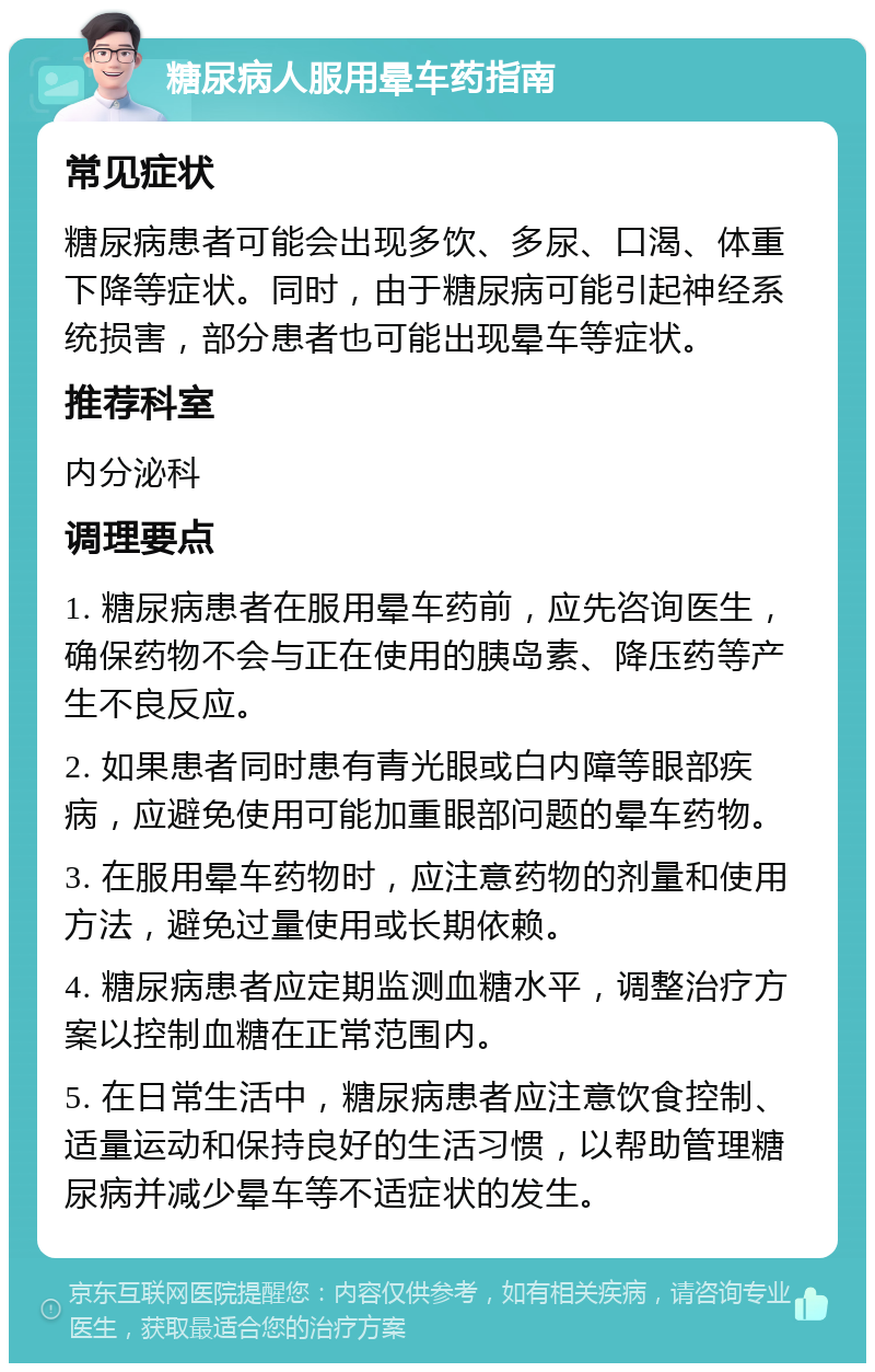 糖尿病人服用晕车药指南 常见症状 糖尿病患者可能会出现多饮、多尿、口渴、体重下降等症状。同时，由于糖尿病可能引起神经系统损害，部分患者也可能出现晕车等症状。 推荐科室 内分泌科 调理要点 1. 糖尿病患者在服用晕车药前，应先咨询医生，确保药物不会与正在使用的胰岛素、降压药等产生不良反应。 2. 如果患者同时患有青光眼或白内障等眼部疾病，应避免使用可能加重眼部问题的晕车药物。 3. 在服用晕车药物时，应注意药物的剂量和使用方法，避免过量使用或长期依赖。 4. 糖尿病患者应定期监测血糖水平，调整治疗方案以控制血糖在正常范围内。 5. 在日常生活中，糖尿病患者应注意饮食控制、适量运动和保持良好的生活习惯，以帮助管理糖尿病并减少晕车等不适症状的发生。