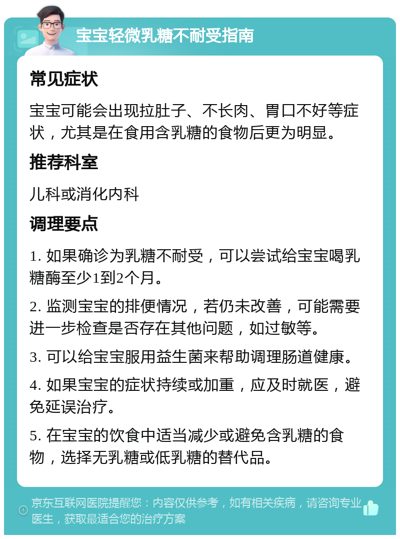 宝宝轻微乳糖不耐受指南 常见症状 宝宝可能会出现拉肚子、不长肉、胃口不好等症状，尤其是在食用含乳糖的食物后更为明显。 推荐科室 儿科或消化内科 调理要点 1. 如果确诊为乳糖不耐受，可以尝试给宝宝喝乳糖酶至少1到2个月。 2. 监测宝宝的排便情况，若仍未改善，可能需要进一步检查是否存在其他问题，如过敏等。 3. 可以给宝宝服用益生菌来帮助调理肠道健康。 4. 如果宝宝的症状持续或加重，应及时就医，避免延误治疗。 5. 在宝宝的饮食中适当减少或避免含乳糖的食物，选择无乳糖或低乳糖的替代品。