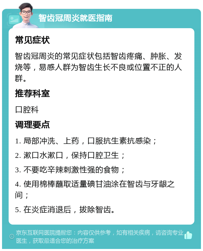 智齿冠周炎就医指南 常见症状 智齿冠周炎的常见症状包括智齿疼痛、肿胀、发烧等，易感人群为智齿生长不良或位置不正的人群。 推荐科室 口腔科 调理要点 1. 局部冲洗、上药，口服抗生素抗感染； 2. 漱口水漱口，保持口腔卫生； 3. 不要吃辛辣刺激性强的食物； 4. 使用棉棒蘸取适量碘甘油涂在智齿与牙龈之间； 5. 在炎症消退后，拔除智齿。