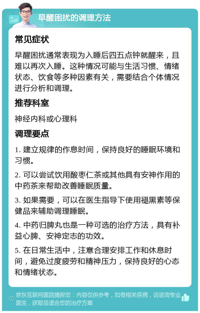 早醒困扰的调理方法 常见症状 早醒困扰通常表现为入睡后四五点钟就醒来，且难以再次入睡。这种情况可能与生活习惯、情绪状态、饮食等多种因素有关，需要结合个体情况进行分析和调理。 推荐科室 神经内科或心理科 调理要点 1. 建立规律的作息时间，保持良好的睡眠环境和习惯。 2. 可以尝试饮用酸枣仁茶或其他具有安神作用的中药茶来帮助改善睡眠质量。 3. 如果需要，可以在医生指导下使用褪黑素等保健品来辅助调理睡眠。 4. 中药归脾丸也是一种可选的治疗方法，具有补益心脾、安神定志的功效。 5. 在日常生活中，注意合理安排工作和休息时间，避免过度疲劳和精神压力，保持良好的心态和情绪状态。