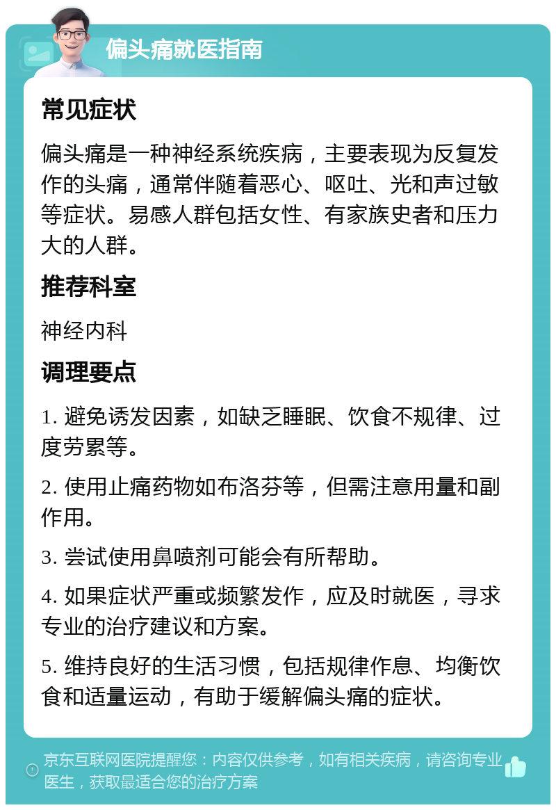 偏头痛就医指南 常见症状 偏头痛是一种神经系统疾病，主要表现为反复发作的头痛，通常伴随着恶心、呕吐、光和声过敏等症状。易感人群包括女性、有家族史者和压力大的人群。 推荐科室 神经内科 调理要点 1. 避免诱发因素，如缺乏睡眠、饮食不规律、过度劳累等。 2. 使用止痛药物如布洛芬等，但需注意用量和副作用。 3. 尝试使用鼻喷剂可能会有所帮助。 4. 如果症状严重或频繁发作，应及时就医，寻求专业的治疗建议和方案。 5. 维持良好的生活习惯，包括规律作息、均衡饮食和适量运动，有助于缓解偏头痛的症状。