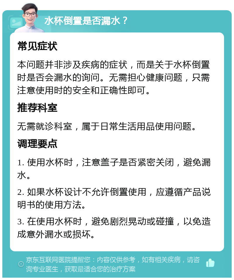 水杯倒置是否漏水？ 常见症状 本问题并非涉及疾病的症状，而是关于水杯倒置时是否会漏水的询问。无需担心健康问题，只需注意使用时的安全和正确性即可。 推荐科室 无需就诊科室，属于日常生活用品使用问题。 调理要点 1. 使用水杯时，注意盖子是否紧密关闭，避免漏水。 2. 如果水杯设计不允许倒置使用，应遵循产品说明书的使用方法。 3. 在使用水杯时，避免剧烈晃动或碰撞，以免造成意外漏水或损坏。