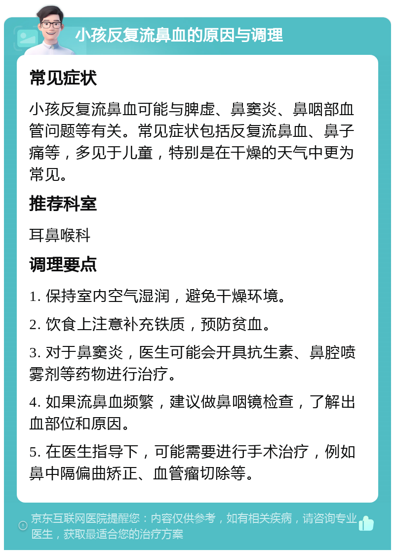 小孩反复流鼻血的原因与调理 常见症状 小孩反复流鼻血可能与脾虚、鼻窦炎、鼻咽部血管问题等有关。常见症状包括反复流鼻血、鼻子痛等，多见于儿童，特别是在干燥的天气中更为常见。 推荐科室 耳鼻喉科 调理要点 1. 保持室内空气湿润，避免干燥环境。 2. 饮食上注意补充铁质，预防贫血。 3. 对于鼻窦炎，医生可能会开具抗生素、鼻腔喷雾剂等药物进行治疗。 4. 如果流鼻血频繁，建议做鼻咽镜检查，了解出血部位和原因。 5. 在医生指导下，可能需要进行手术治疗，例如鼻中隔偏曲矫正、血管瘤切除等。