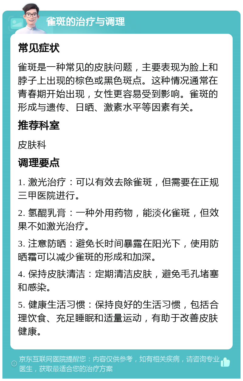 雀斑的治疗与调理 常见症状 雀斑是一种常见的皮肤问题，主要表现为脸上和脖子上出现的棕色或黑色斑点。这种情况通常在青春期开始出现，女性更容易受到影响。雀斑的形成与遗传、日晒、激素水平等因素有关。 推荐科室 皮肤科 调理要点 1. 激光治疗：可以有效去除雀斑，但需要在正规三甲医院进行。 2. 氢醌乳膏：一种外用药物，能淡化雀斑，但效果不如激光治疗。 3. 注意防晒：避免长时间暴露在阳光下，使用防晒霜可以减少雀斑的形成和加深。 4. 保持皮肤清洁：定期清洁皮肤，避免毛孔堵塞和感染。 5. 健康生活习惯：保持良好的生活习惯，包括合理饮食、充足睡眠和适量运动，有助于改善皮肤健康。