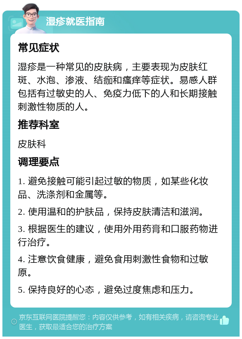 湿疹就医指南 常见症状 湿疹是一种常见的皮肤病，主要表现为皮肤红斑、水泡、渗液、结痂和瘙痒等症状。易感人群包括有过敏史的人、免疫力低下的人和长期接触刺激性物质的人。 推荐科室 皮肤科 调理要点 1. 避免接触可能引起过敏的物质，如某些化妆品、洗涤剂和金属等。 2. 使用温和的护肤品，保持皮肤清洁和滋润。 3. 根据医生的建议，使用外用药膏和口服药物进行治疗。 4. 注意饮食健康，避免食用刺激性食物和过敏原。 5. 保持良好的心态，避免过度焦虑和压力。