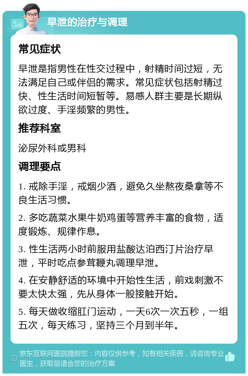 早泄的治疗与调理 常见症状 早泄是指男性在性交过程中，射精时间过短，无法满足自己或伴侣的需求。常见症状包括射精过快、性生活时间短暂等。易感人群主要是长期纵欲过度、手淫频繁的男性。 推荐科室 泌尿外科或男科 调理要点 1. 戒除手淫，戒烟少酒，避免久坐熬夜桑拿等不良生活习惯。 2. 多吃蔬菜水果牛奶鸡蛋等营养丰富的食物，适度锻炼、规律作息。 3. 性生活两小时前服用盐酸达泊西汀片治疗早泄，平时吃点参茸鞭丸调理早泄。 4. 在安静舒适的环境中开始性生活，前戏刺激不要太快太强，先从身体一般接触开始。 5. 每天做收缩肛门运动，一天6次一次五秒，一组五次，每天练习，坚持三个月到半年。