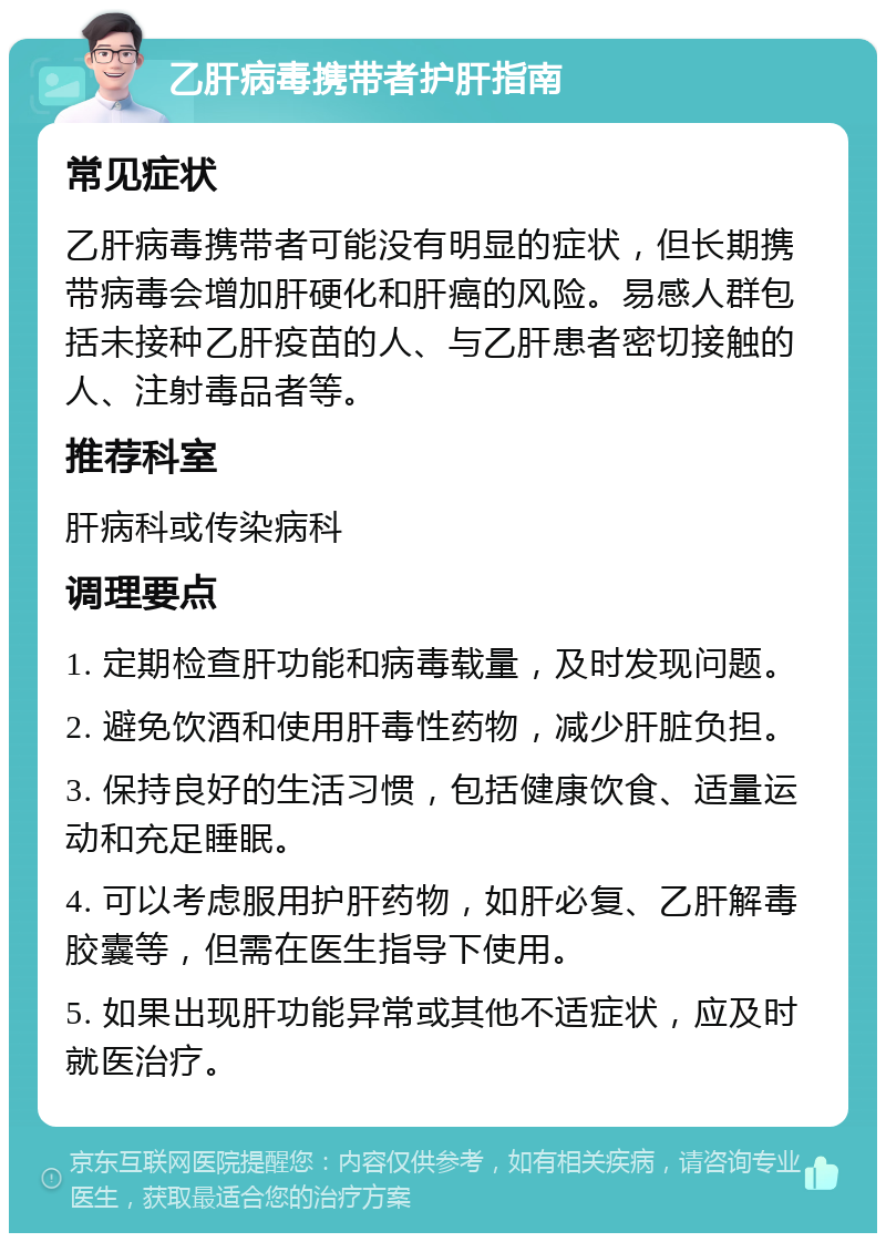 乙肝病毒携带者护肝指南 常见症状 乙肝病毒携带者可能没有明显的症状，但长期携带病毒会增加肝硬化和肝癌的风险。易感人群包括未接种乙肝疫苗的人、与乙肝患者密切接触的人、注射毒品者等。 推荐科室 肝病科或传染病科 调理要点 1. 定期检查肝功能和病毒载量，及时发现问题。 2. 避免饮酒和使用肝毒性药物，减少肝脏负担。 3. 保持良好的生活习惯，包括健康饮食、适量运动和充足睡眠。 4. 可以考虑服用护肝药物，如肝必复、乙肝解毒胶囊等，但需在医生指导下使用。 5. 如果出现肝功能异常或其他不适症状，应及时就医治疗。