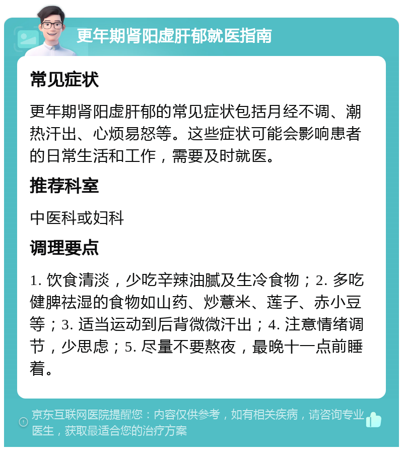 更年期肾阳虚肝郁就医指南 常见症状 更年期肾阳虚肝郁的常见症状包括月经不调、潮热汗出、心烦易怒等。这些症状可能会影响患者的日常生活和工作，需要及时就医。 推荐科室 中医科或妇科 调理要点 1. 饮食清淡，少吃辛辣油腻及生冷食物；2. 多吃健脾祛湿的食物如山药、炒薏米、莲子、赤小豆等；3. 适当运动到后背微微汗出；4. 注意情绪调节，少思虑；5. 尽量不要熬夜，最晚十一点前睡着。