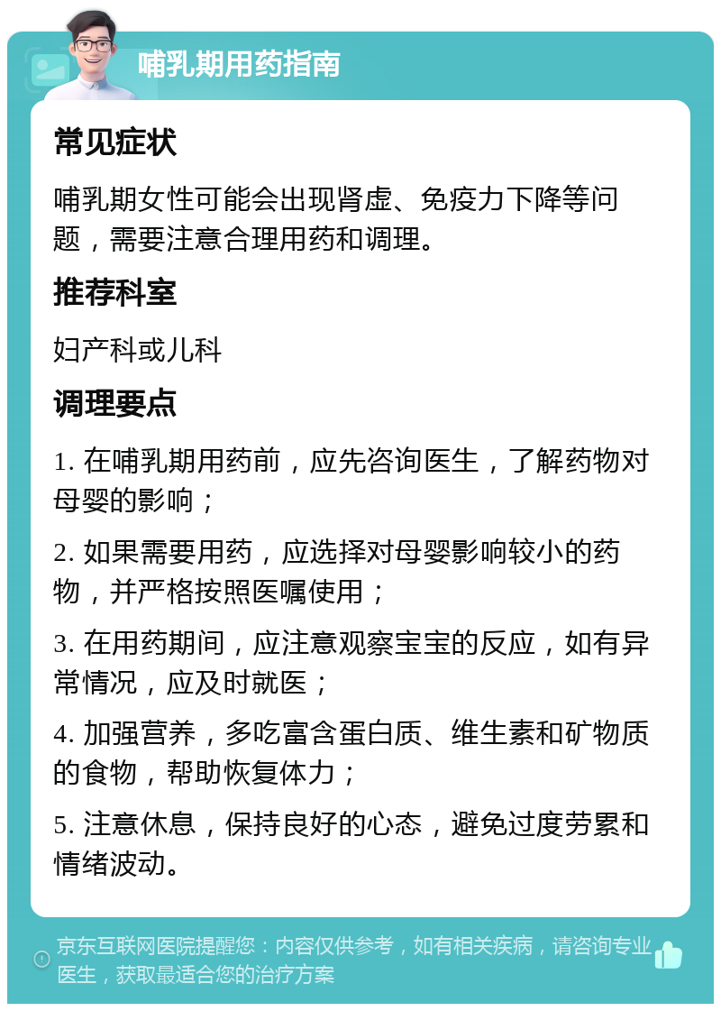 哺乳期用药指南 常见症状 哺乳期女性可能会出现肾虚、免疫力下降等问题，需要注意合理用药和调理。 推荐科室 妇产科或儿科 调理要点 1. 在哺乳期用药前，应先咨询医生，了解药物对母婴的影响； 2. 如果需要用药，应选择对母婴影响较小的药物，并严格按照医嘱使用； 3. 在用药期间，应注意观察宝宝的反应，如有异常情况，应及时就医； 4. 加强营养，多吃富含蛋白质、维生素和矿物质的食物，帮助恢复体力； 5. 注意休息，保持良好的心态，避免过度劳累和情绪波动。