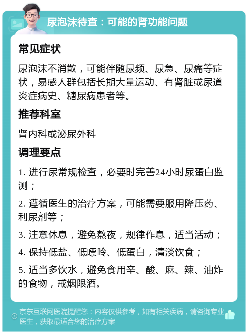 尿泡沫待查：可能的肾功能问题 常见症状 尿泡沫不消散，可能伴随尿频、尿急、尿痛等症状，易感人群包括长期大量运动、有肾脏或尿道炎症病史、糖尿病患者等。 推荐科室 肾内科或泌尿外科 调理要点 1. 进行尿常规检查，必要时完善24小时尿蛋白监测； 2. 遵循医生的治疗方案，可能需要服用降压药、利尿剂等； 3. 注意休息，避免熬夜，规律作息，适当活动； 4. 保持低盐、低嘌呤、低蛋白，清淡饮食； 5. 适当多饮水，避免食用辛、酸、麻、辣、油炸的食物，戒烟限酒。