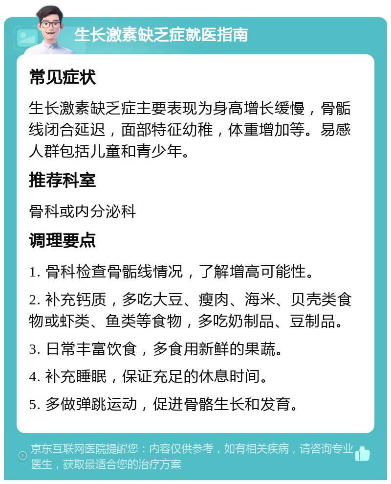 生长激素缺乏症就医指南 常见症状 生长激素缺乏症主要表现为身高增长缓慢，骨骺线闭合延迟，面部特征幼稚，体重增加等。易感人群包括儿童和青少年。 推荐科室 骨科或内分泌科 调理要点 1. 骨科检查骨骺线情况，了解增高可能性。 2. 补充钙质，多吃大豆、瘦肉、海米、贝壳类食物或虾类、鱼类等食物，多吃奶制品、豆制品。 3. 日常丰富饮食，多食用新鲜的果蔬。 4. 补充睡眠，保证充足的休息时间。 5. 多做弹跳运动，促进骨骼生长和发育。