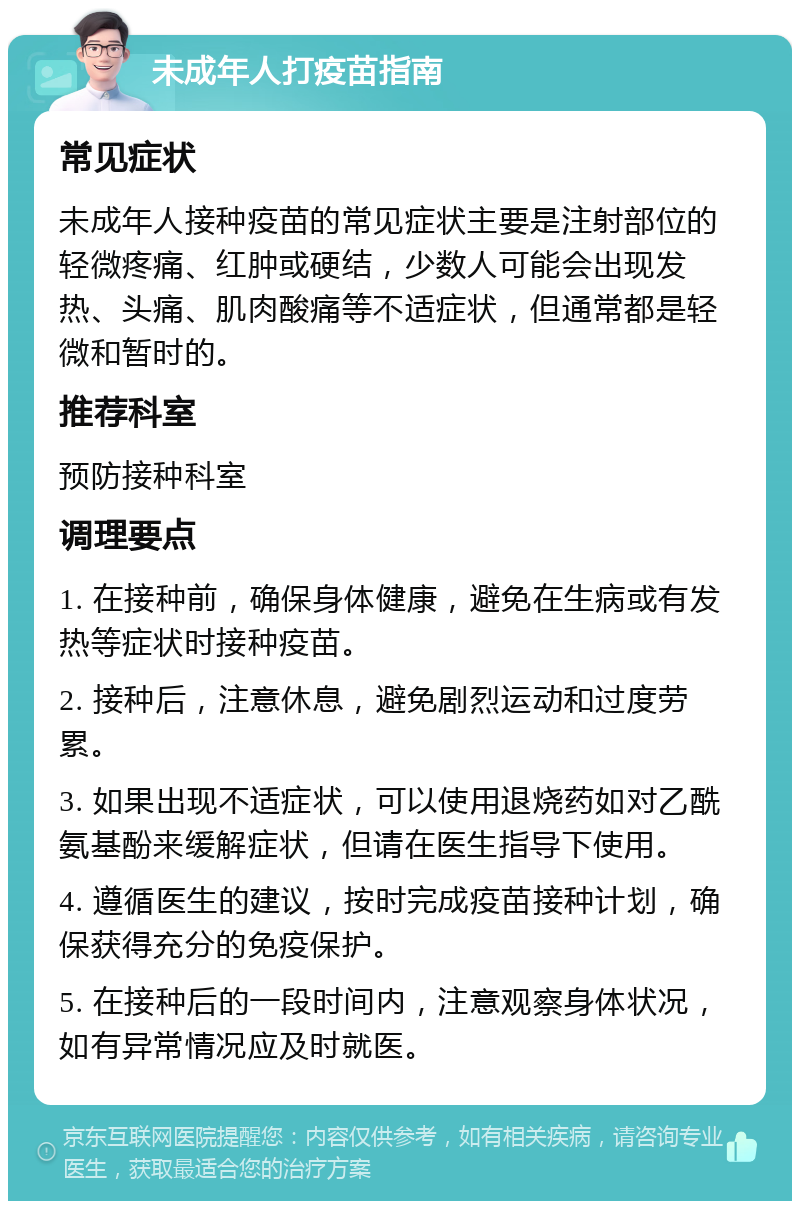 未成年人打疫苗指南 常见症状 未成年人接种疫苗的常见症状主要是注射部位的轻微疼痛、红肿或硬结，少数人可能会出现发热、头痛、肌肉酸痛等不适症状，但通常都是轻微和暂时的。 推荐科室 预防接种科室 调理要点 1. 在接种前，确保身体健康，避免在生病或有发热等症状时接种疫苗。 2. 接种后，注意休息，避免剧烈运动和过度劳累。 3. 如果出现不适症状，可以使用退烧药如对乙酰氨基酚来缓解症状，但请在医生指导下使用。 4. 遵循医生的建议，按时完成疫苗接种计划，确保获得充分的免疫保护。 5. 在接种后的一段时间内，注意观察身体状况，如有异常情况应及时就医。