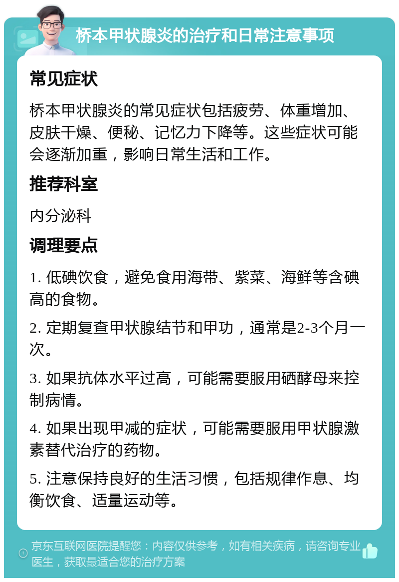 桥本甲状腺炎的治疗和日常注意事项 常见症状 桥本甲状腺炎的常见症状包括疲劳、体重增加、皮肤干燥、便秘、记忆力下降等。这些症状可能会逐渐加重，影响日常生活和工作。 推荐科室 内分泌科 调理要点 1. 低碘饮食，避免食用海带、紫菜、海鲜等含碘高的食物。 2. 定期复查甲状腺结节和甲功，通常是2-3个月一次。 3. 如果抗体水平过高，可能需要服用硒酵母来控制病情。 4. 如果出现甲减的症状，可能需要服用甲状腺激素替代治疗的药物。 5. 注意保持良好的生活习惯，包括规律作息、均衡饮食、适量运动等。