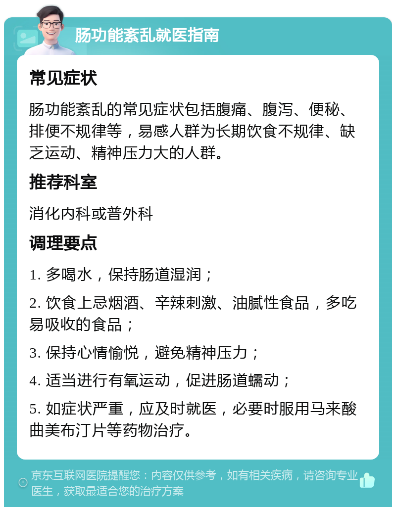 肠功能紊乱就医指南 常见症状 肠功能紊乱的常见症状包括腹痛、腹泻、便秘、排便不规律等，易感人群为长期饮食不规律、缺乏运动、精神压力大的人群。 推荐科室 消化内科或普外科 调理要点 1. 多喝水，保持肠道湿润； 2. 饮食上忌烟酒、辛辣刺激、油腻性食品，多吃易吸收的食品； 3. 保持心情愉悦，避免精神压力； 4. 适当进行有氧运动，促进肠道蠕动； 5. 如症状严重，应及时就医，必要时服用马来酸曲美布汀片等药物治疗。