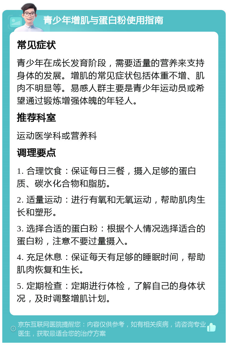 青少年增肌与蛋白粉使用指南 常见症状 青少年在成长发育阶段，需要适量的营养来支持身体的发展。增肌的常见症状包括体重不增、肌肉不明显等。易感人群主要是青少年运动员或希望通过锻炼增强体魄的年轻人。 推荐科室 运动医学科或营养科 调理要点 1. 合理饮食：保证每日三餐，摄入足够的蛋白质、碳水化合物和脂肪。 2. 适量运动：进行有氧和无氧运动，帮助肌肉生长和塑形。 3. 选择合适的蛋白粉：根据个人情况选择适合的蛋白粉，注意不要过量摄入。 4. 充足休息：保证每天有足够的睡眠时间，帮助肌肉恢复和生长。 5. 定期检查：定期进行体检，了解自己的身体状况，及时调整增肌计划。