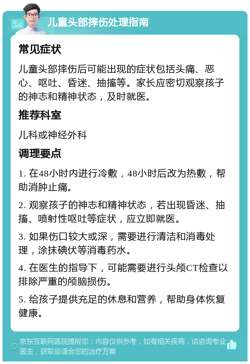 儿童头部摔伤处理指南 常见症状 儿童头部摔伤后可能出现的症状包括头痛、恶心、呕吐、昏迷、抽搐等。家长应密切观察孩子的神志和精神状态，及时就医。 推荐科室 儿科或神经外科 调理要点 1. 在48小时内进行冷敷，48小时后改为热敷，帮助消肿止痛。 2. 观察孩子的神志和精神状态，若出现昏迷、抽搐、喷射性呕吐等症状，应立即就医。 3. 如果伤口较大或深，需要进行清洁和消毒处理，涂抹碘伏等消毒药水。 4. 在医生的指导下，可能需要进行头颅CT检查以排除严重的颅脑损伤。 5. 给孩子提供充足的休息和营养，帮助身体恢复健康。