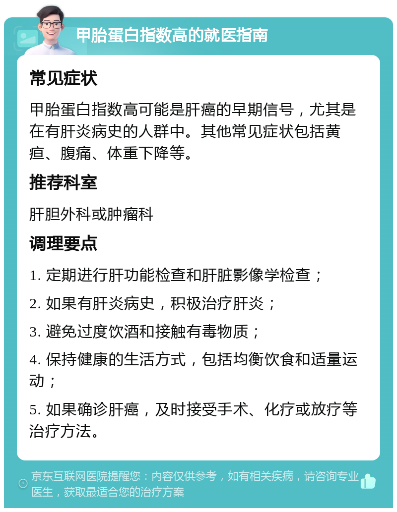 甲胎蛋白指数高的就医指南 常见症状 甲胎蛋白指数高可能是肝癌的早期信号，尤其是在有肝炎病史的人群中。其他常见症状包括黄疸、腹痛、体重下降等。 推荐科室 肝胆外科或肿瘤科 调理要点 1. 定期进行肝功能检查和肝脏影像学检查； 2. 如果有肝炎病史，积极治疗肝炎； 3. 避免过度饮酒和接触有毒物质； 4. 保持健康的生活方式，包括均衡饮食和适量运动； 5. 如果确诊肝癌，及时接受手术、化疗或放疗等治疗方法。