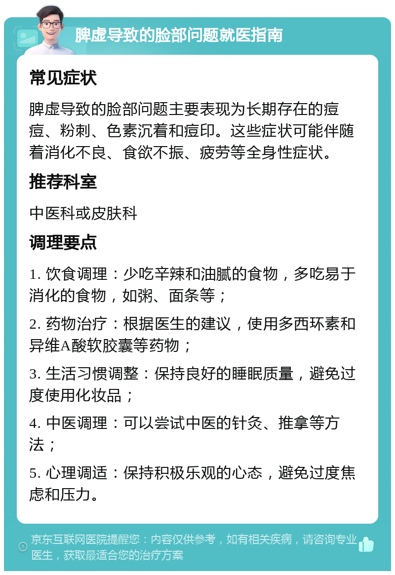 脾虚导致的脸部问题就医指南 常见症状 脾虚导致的脸部问题主要表现为长期存在的痘痘、粉刺、色素沉着和痘印。这些症状可能伴随着消化不良、食欲不振、疲劳等全身性症状。 推荐科室 中医科或皮肤科 调理要点 1. 饮食调理：少吃辛辣和油腻的食物，多吃易于消化的食物，如粥、面条等； 2. 药物治疗：根据医生的建议，使用多西环素和异维A酸软胶囊等药物； 3. 生活习惯调整：保持良好的睡眠质量，避免过度使用化妆品； 4. 中医调理：可以尝试中医的针灸、推拿等方法； 5. 心理调适：保持积极乐观的心态，避免过度焦虑和压力。