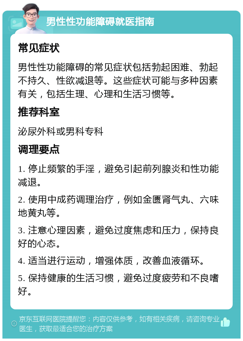 男性性功能障碍就医指南 常见症状 男性性功能障碍的常见症状包括勃起困难、勃起不持久、性欲减退等。这些症状可能与多种因素有关，包括生理、心理和生活习惯等。 推荐科室 泌尿外科或男科专科 调理要点 1. 停止频繁的手淫，避免引起前列腺炎和性功能减退。 2. 使用中成药调理治疗，例如金匮肾气丸、六味地黄丸等。 3. 注意心理因素，避免过度焦虑和压力，保持良好的心态。 4. 适当进行运动，增强体质，改善血液循环。 5. 保持健康的生活习惯，避免过度疲劳和不良嗜好。