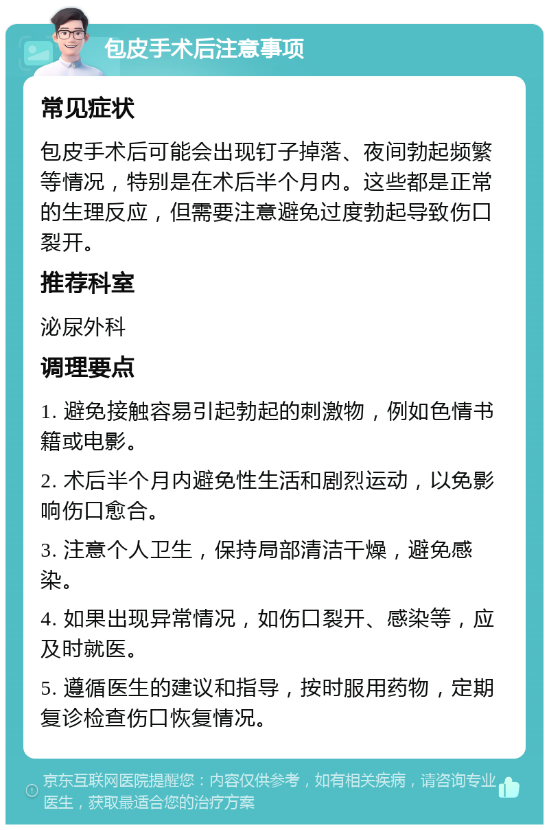 包皮手术后注意事项 常见症状 包皮手术后可能会出现钉子掉落、夜间勃起频繁等情况，特别是在术后半个月内。这些都是正常的生理反应，但需要注意避免过度勃起导致伤口裂开。 推荐科室 泌尿外科 调理要点 1. 避免接触容易引起勃起的刺激物，例如色情书籍或电影。 2. 术后半个月内避免性生活和剧烈运动，以免影响伤口愈合。 3. 注意个人卫生，保持局部清洁干燥，避免感染。 4. 如果出现异常情况，如伤口裂开、感染等，应及时就医。 5. 遵循医生的建议和指导，按时服用药物，定期复诊检查伤口恢复情况。