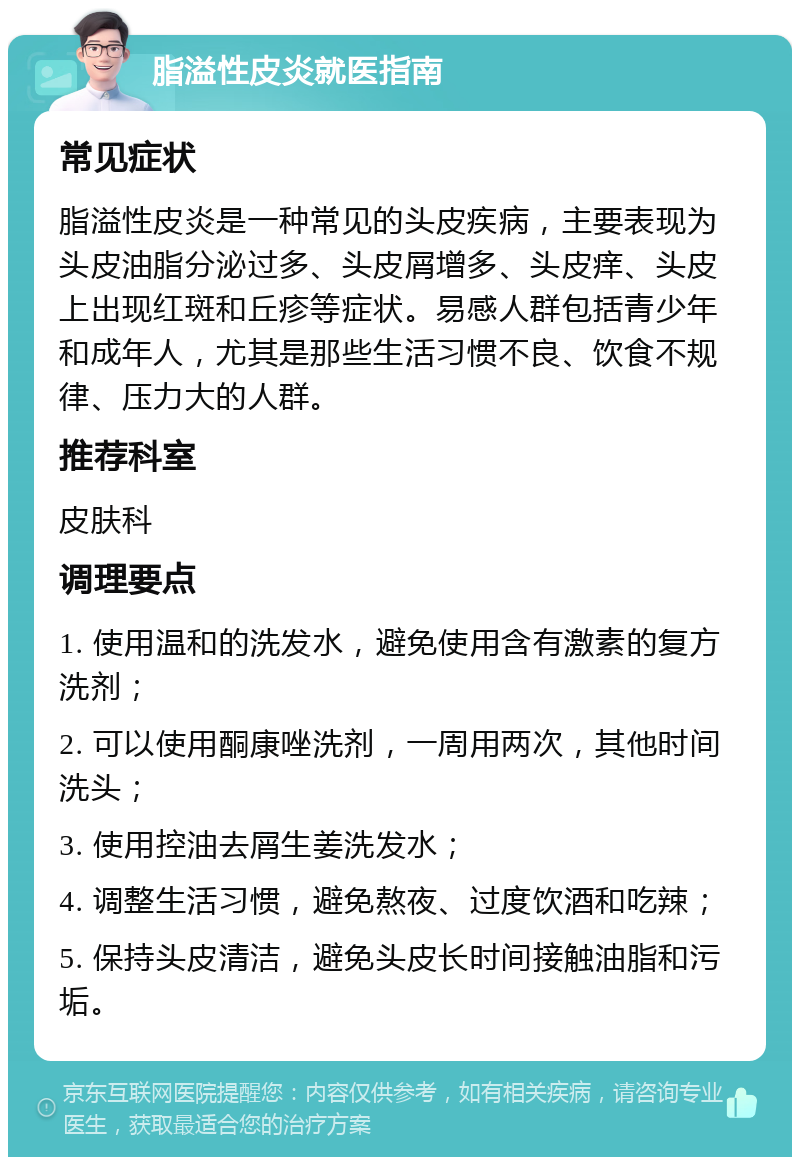 脂溢性皮炎就医指南 常见症状 脂溢性皮炎是一种常见的头皮疾病，主要表现为头皮油脂分泌过多、头皮屑增多、头皮痒、头皮上出现红斑和丘疹等症状。易感人群包括青少年和成年人，尤其是那些生活习惯不良、饮食不规律、压力大的人群。 推荐科室 皮肤科 调理要点 1. 使用温和的洗发水，避免使用含有激素的复方洗剂； 2. 可以使用酮康唑洗剂，一周用两次，其他时间洗头； 3. 使用控油去屑生姜洗发水； 4. 调整生活习惯，避免熬夜、过度饮酒和吃辣； 5. 保持头皮清洁，避免头皮长时间接触油脂和污垢。