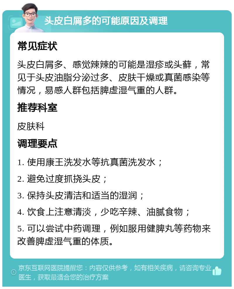 头皮白屑多的可能原因及调理 常见症状 头皮白屑多、感觉辣辣的可能是湿疹或头藓，常见于头皮油脂分泌过多、皮肤干燥或真菌感染等情况，易感人群包括脾虚湿气重的人群。 推荐科室 皮肤科 调理要点 1. 使用康王洗发水等抗真菌洗发水； 2. 避免过度抓挠头皮； 3. 保持头皮清洁和适当的湿润； 4. 饮食上注意清淡，少吃辛辣、油腻食物； 5. 可以尝试中药调理，例如服用健脾丸等药物来改善脾虚湿气重的体质。