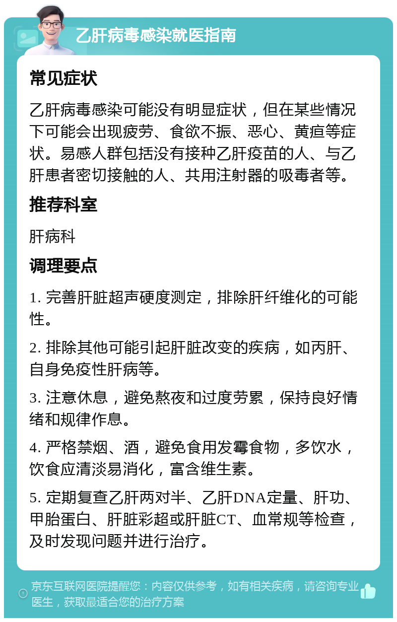 乙肝病毒感染就医指南 常见症状 乙肝病毒感染可能没有明显症状，但在某些情况下可能会出现疲劳、食欲不振、恶心、黄疸等症状。易感人群包括没有接种乙肝疫苗的人、与乙肝患者密切接触的人、共用注射器的吸毒者等。 推荐科室 肝病科 调理要点 1. 完善肝脏超声硬度测定，排除肝纤维化的可能性。 2. 排除其他可能引起肝脏改变的疾病，如丙肝、自身免疫性肝病等。 3. 注意休息，避免熬夜和过度劳累，保持良好情绪和规律作息。 4. 严格禁烟、酒，避免食用发霉食物，多饮水，饮食应清淡易消化，富含维生素。 5. 定期复查乙肝两对半、乙肝DNA定量、肝功、甲胎蛋白、肝脏彩超或肝脏CT、血常规等检查，及时发现问题并进行治疗。