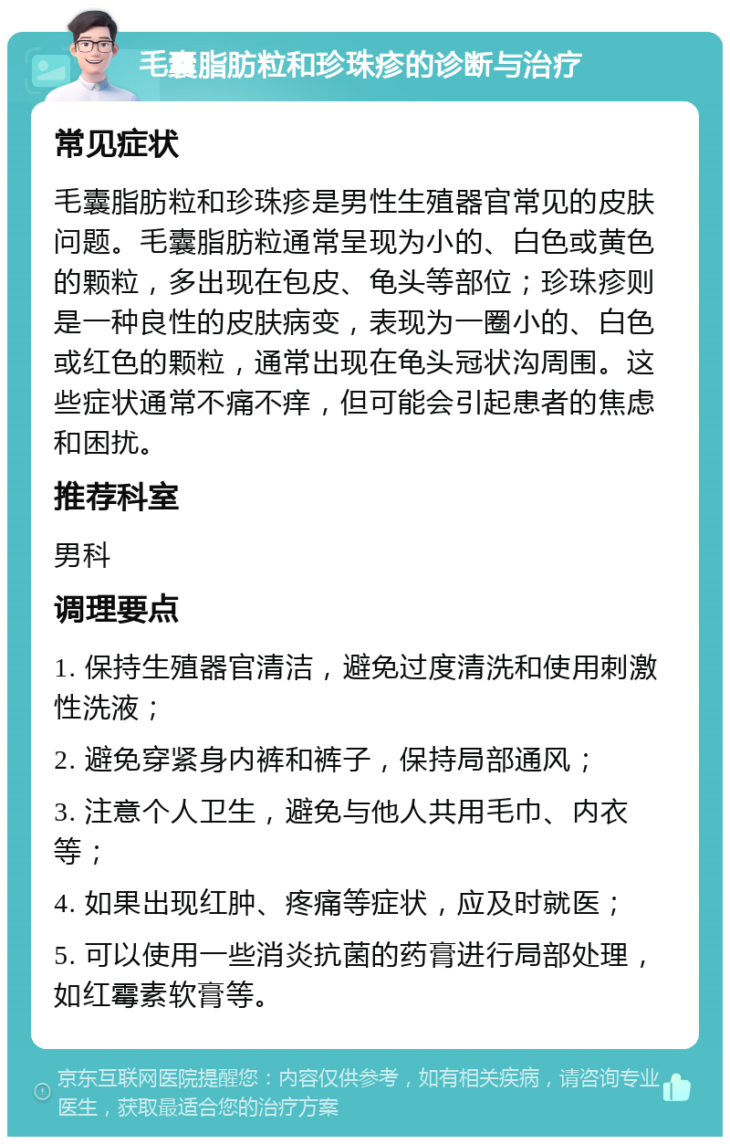 毛囊脂肪粒和珍珠疹的诊断与治疗 常见症状 毛囊脂肪粒和珍珠疹是男性生殖器官常见的皮肤问题。毛囊脂肪粒通常呈现为小的、白色或黄色的颗粒，多出现在包皮、龟头等部位；珍珠疹则是一种良性的皮肤病变，表现为一圈小的、白色或红色的颗粒，通常出现在龟头冠状沟周围。这些症状通常不痛不痒，但可能会引起患者的焦虑和困扰。 推荐科室 男科 调理要点 1. 保持生殖器官清洁，避免过度清洗和使用刺激性洗液； 2. 避免穿紧身内裤和裤子，保持局部通风； 3. 注意个人卫生，避免与他人共用毛巾、内衣等； 4. 如果出现红肿、疼痛等症状，应及时就医； 5. 可以使用一些消炎抗菌的药膏进行局部处理，如红霉素软膏等。