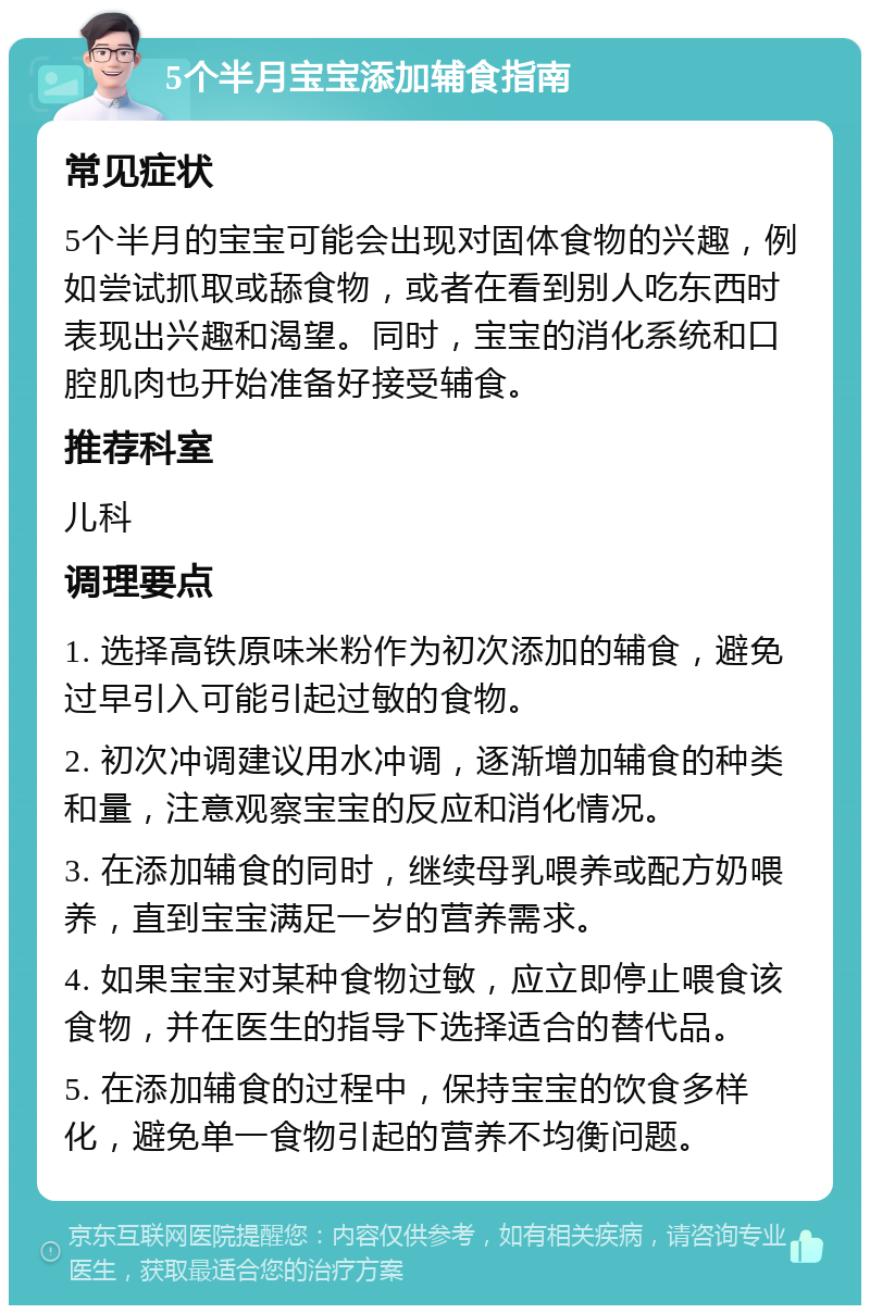 5个半月宝宝添加辅食指南 常见症状 5个半月的宝宝可能会出现对固体食物的兴趣，例如尝试抓取或舔食物，或者在看到别人吃东西时表现出兴趣和渴望。同时，宝宝的消化系统和口腔肌肉也开始准备好接受辅食。 推荐科室 儿科 调理要点 1. 选择高铁原味米粉作为初次添加的辅食，避免过早引入可能引起过敏的食物。 2. 初次冲调建议用水冲调，逐渐增加辅食的种类和量，注意观察宝宝的反应和消化情况。 3. 在添加辅食的同时，继续母乳喂养或配方奶喂养，直到宝宝满足一岁的营养需求。 4. 如果宝宝对某种食物过敏，应立即停止喂食该食物，并在医生的指导下选择适合的替代品。 5. 在添加辅食的过程中，保持宝宝的饮食多样化，避免单一食物引起的营养不均衡问题。