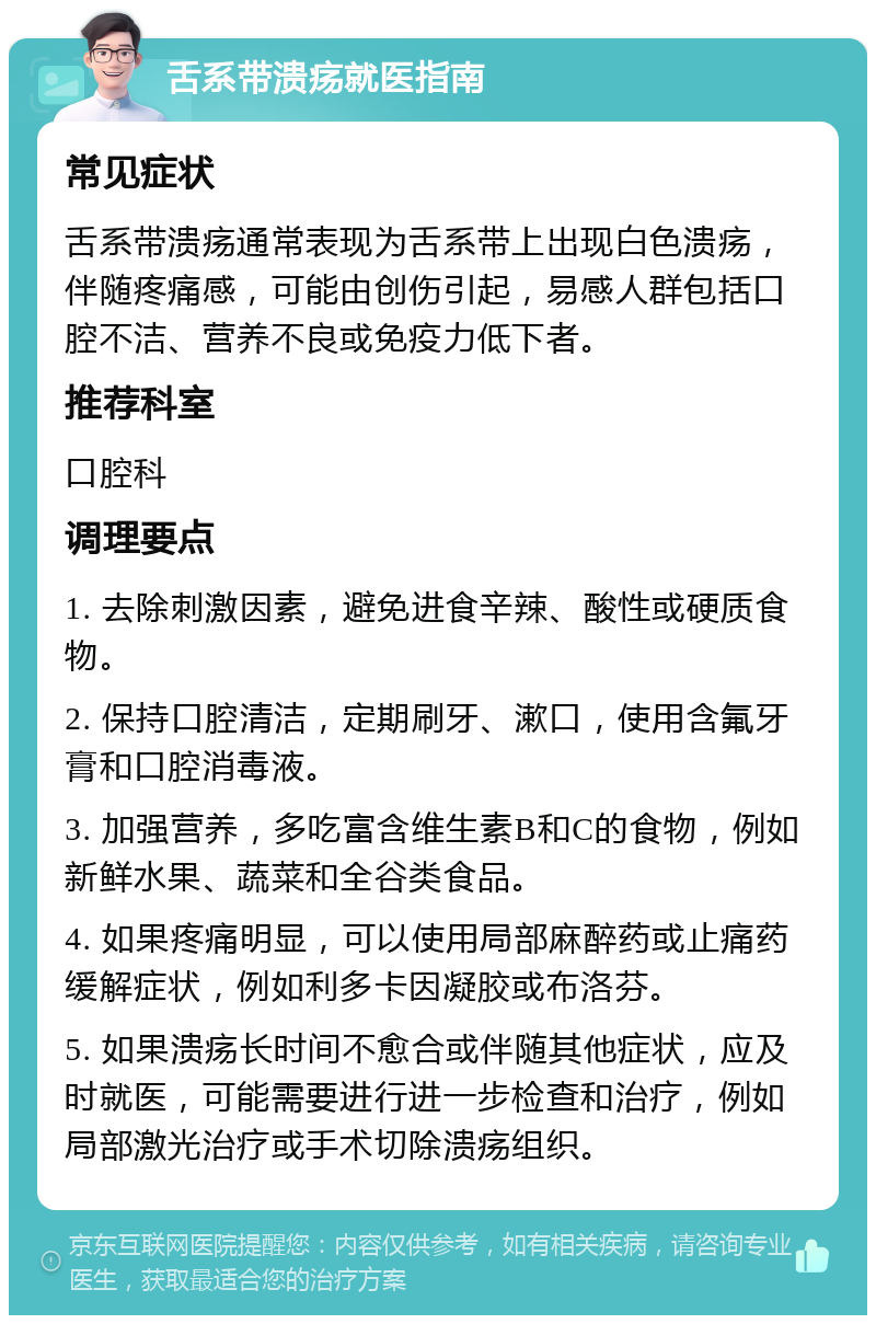 舌系带溃疡就医指南 常见症状 舌系带溃疡通常表现为舌系带上出现白色溃疡，伴随疼痛感，可能由创伤引起，易感人群包括口腔不洁、营养不良或免疫力低下者。 推荐科室 口腔科 调理要点 1. 去除刺激因素，避免进食辛辣、酸性或硬质食物。 2. 保持口腔清洁，定期刷牙、漱口，使用含氟牙膏和口腔消毒液。 3. 加强营养，多吃富含维生素B和C的食物，例如新鲜水果、蔬菜和全谷类食品。 4. 如果疼痛明显，可以使用局部麻醉药或止痛药缓解症状，例如利多卡因凝胶或布洛芬。 5. 如果溃疡长时间不愈合或伴随其他症状，应及时就医，可能需要进行进一步检查和治疗，例如局部激光治疗或手术切除溃疡组织。