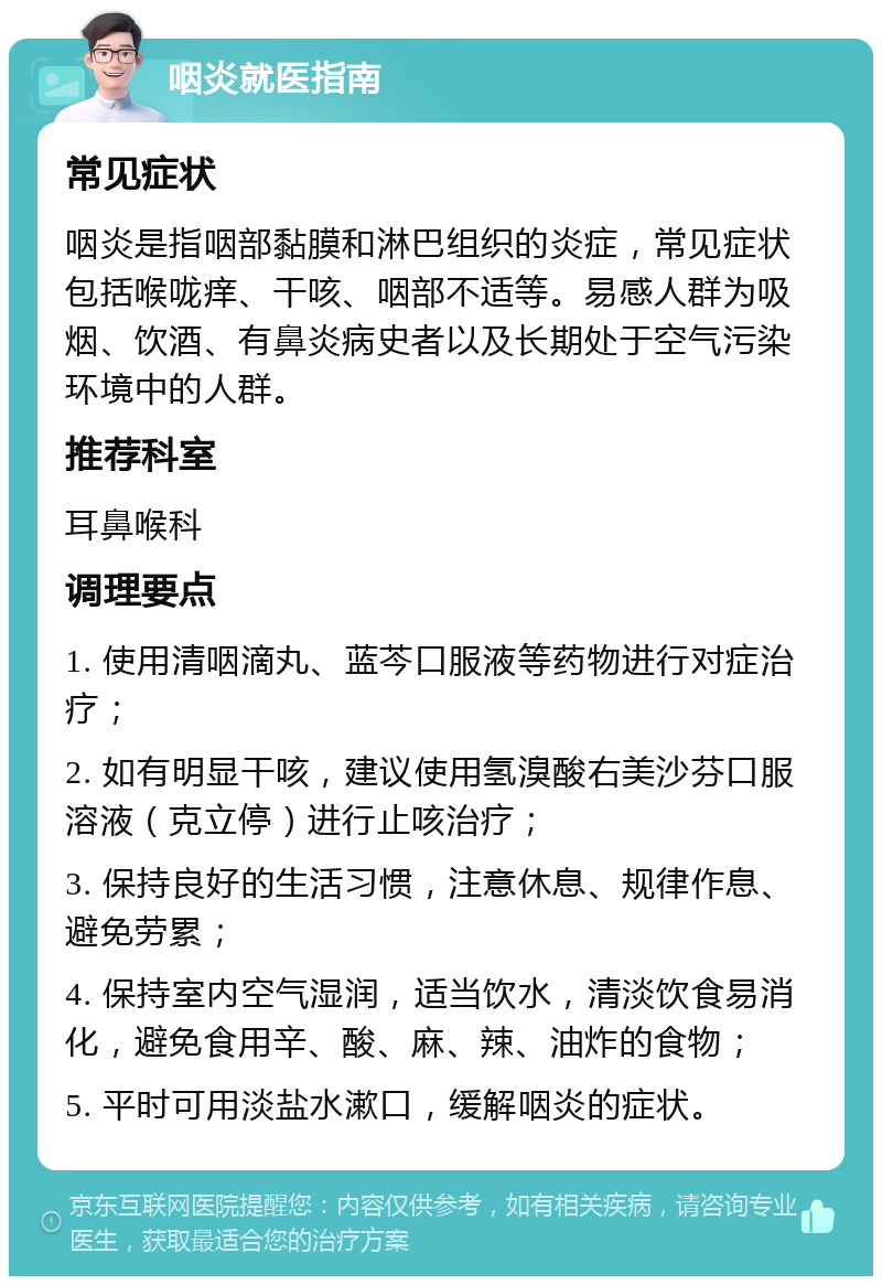 咽炎就医指南 常见症状 咽炎是指咽部黏膜和淋巴组织的炎症，常见症状包括喉咙痒、干咳、咽部不适等。易感人群为吸烟、饮酒、有鼻炎病史者以及长期处于空气污染环境中的人群。 推荐科室 耳鼻喉科 调理要点 1. 使用清咽滴丸、蓝芩口服液等药物进行对症治疗； 2. 如有明显干咳，建议使用氢溴酸右美沙芬口服溶液（克立停）进行止咳治疗； 3. 保持良好的生活习惯，注意休息、规律作息、避免劳累； 4. 保持室内空气湿润，适当饮水，清淡饮食易消化，避免食用辛、酸、麻、辣、油炸的食物； 5. 平时可用淡盐水漱口，缓解咽炎的症状。