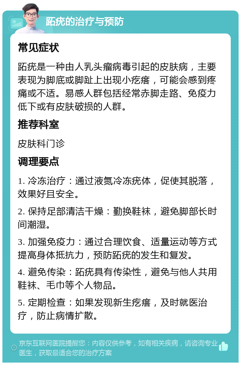 跖疣的治疗与预防 常见症状 跖疣是一种由人乳头瘤病毒引起的皮肤病，主要表现为脚底或脚趾上出现小疙瘩，可能会感到疼痛或不适。易感人群包括经常赤脚走路、免疫力低下或有皮肤破损的人群。 推荐科室 皮肤科门诊 调理要点 1. 冷冻治疗：通过液氮冷冻疣体，促使其脱落，效果好且安全。 2. 保持足部清洁干燥：勤换鞋袜，避免脚部长时间潮湿。 3. 加强免疫力：通过合理饮食、适量运动等方式提高身体抵抗力，预防跖疣的发生和复发。 4. 避免传染：跖疣具有传染性，避免与他人共用鞋袜、毛巾等个人物品。 5. 定期检查：如果发现新生疙瘩，及时就医治疗，防止病情扩散。