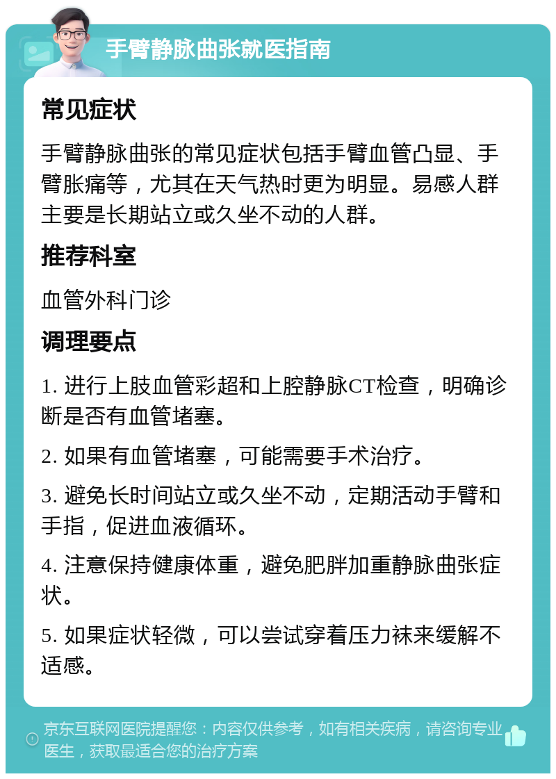 手臂静脉曲张就医指南 常见症状 手臂静脉曲张的常见症状包括手臂血管凸显、手臂胀痛等，尤其在天气热时更为明显。易感人群主要是长期站立或久坐不动的人群。 推荐科室 血管外科门诊 调理要点 1. 进行上肢血管彩超和上腔静脉CT检查，明确诊断是否有血管堵塞。 2. 如果有血管堵塞，可能需要手术治疗。 3. 避免长时间站立或久坐不动，定期活动手臂和手指，促进血液循环。 4. 注意保持健康体重，避免肥胖加重静脉曲张症状。 5. 如果症状轻微，可以尝试穿着压力袜来缓解不适感。