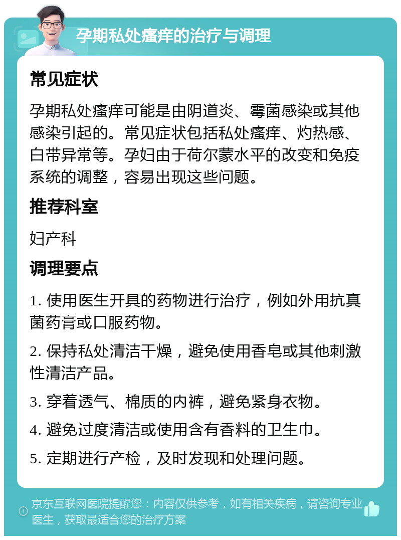 孕期私处瘙痒的治疗与调理 常见症状 孕期私处瘙痒可能是由阴道炎、霉菌感染或其他感染引起的。常见症状包括私处瘙痒、灼热感、白带异常等。孕妇由于荷尔蒙水平的改变和免疫系统的调整，容易出现这些问题。 推荐科室 妇产科 调理要点 1. 使用医生开具的药物进行治疗，例如外用抗真菌药膏或口服药物。 2. 保持私处清洁干燥，避免使用香皂或其他刺激性清洁产品。 3. 穿着透气、棉质的内裤，避免紧身衣物。 4. 避免过度清洁或使用含有香料的卫生巾。 5. 定期进行产检，及时发现和处理问题。