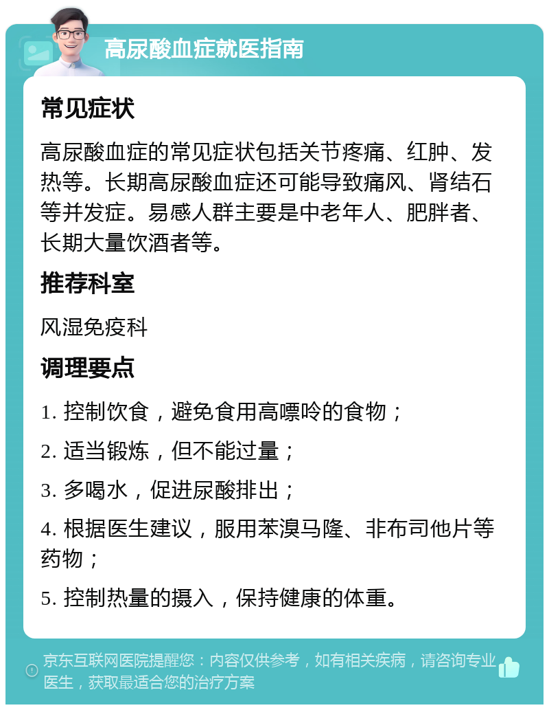 高尿酸血症就医指南 常见症状 高尿酸血症的常见症状包括关节疼痛、红肿、发热等。长期高尿酸血症还可能导致痛风、肾结石等并发症。易感人群主要是中老年人、肥胖者、长期大量饮酒者等。 推荐科室 风湿免疫科 调理要点 1. 控制饮食，避免食用高嘌呤的食物； 2. 适当锻炼，但不能过量； 3. 多喝水，促进尿酸排出； 4. 根据医生建议，服用苯溴马隆、非布司他片等药物； 5. 控制热量的摄入，保持健康的体重。